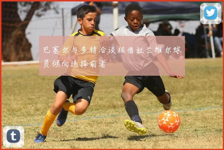 巴塞尔与多特洽谈租借杜兰维尔球员倾向选择前者