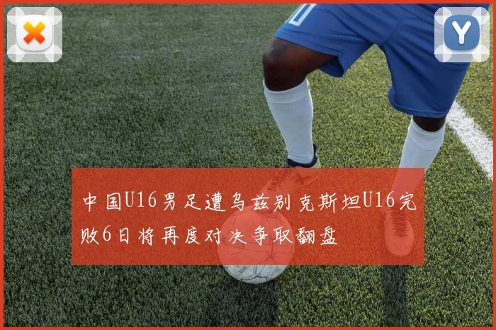 中国U16男足遭乌兹别克斯坦U16完败6日将再度对决争取翻盘