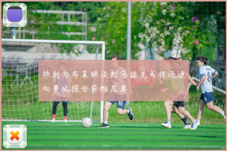 热刺与布莱顿谈判范赫克或将迅速向曼城报价萨维尼奥