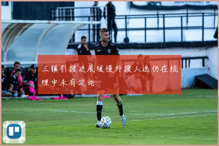 三镇引援进展缓慢外援人选仍在梳理中未有定论