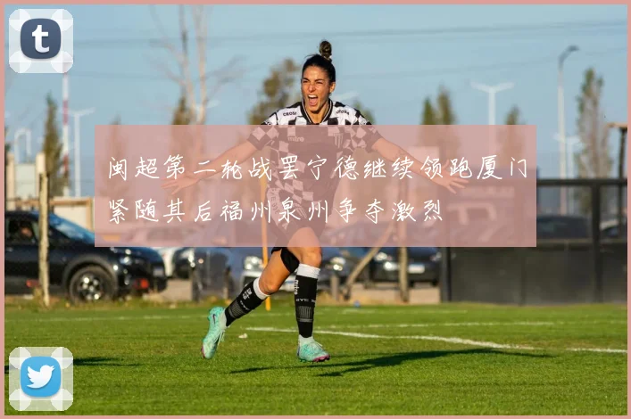 闽超第二轮战罢宁德继续领跑厦门紧随其后福州泉州争夺激烈