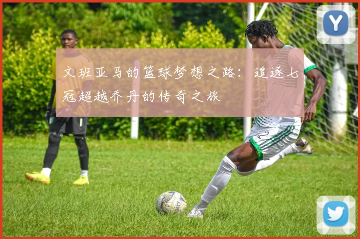 文班亚马的篮球梦想之路：追逐七冠超越乔丹的传奇之旅