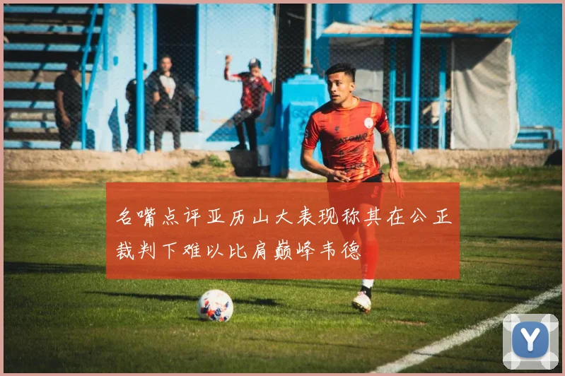 名嘴点评亚历山大表现称其在公正裁判下难以比肩巅峰韦德