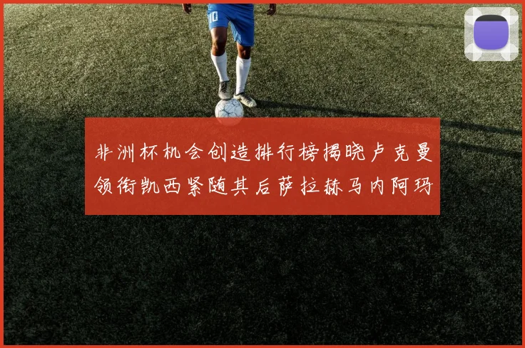 非洲杯机会创造排行榜揭晓卢克曼领衔凯西紧随其后萨拉赫马内阿玛德跻身前五