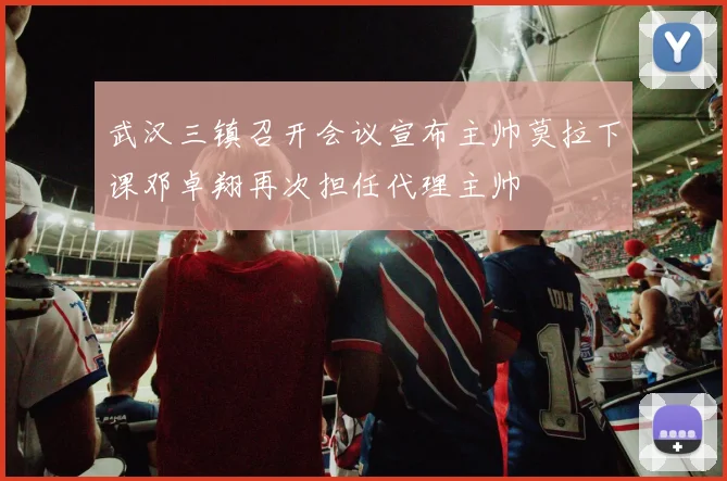 武汉三镇召开会议宣布主帅莫拉下课邓卓翔再次担任代理主帅