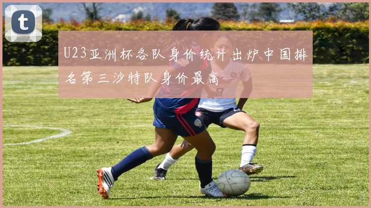 U23亚洲杯各队身价统计出炉中国排名第三沙特队身价最高